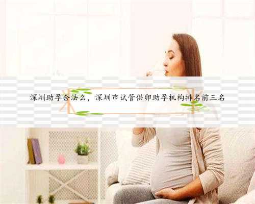 深圳助孕合法么，深圳市试管供卵助孕机构排名前三名