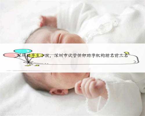 深圳助孕生小孩，深圳市试管供卵助孕机构排名前三名